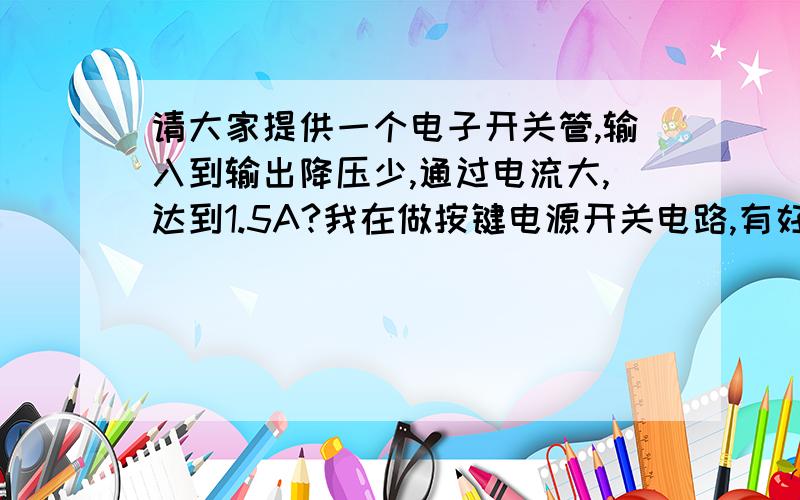 请大家提供一个电子开关管,输入到输出降压少,通过电流大,达到1.5A?我在做按键电源开关电路,有好也介