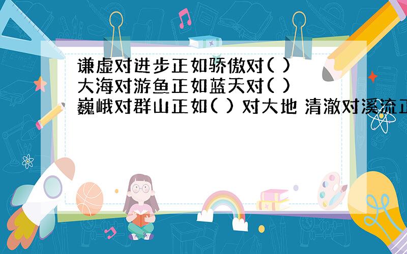 谦虚对进步正如骄傲对( ) 大海对游鱼正如蓝天对( ) 巍峨对群山正如( ) 对大地 清澈对溪流正如( ) 对泥塘