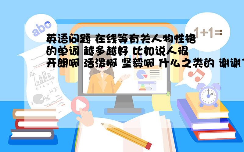 英语问题 在线等有关人物性格的单词 越多越好 比如说人很开朗啊 活泼啊 坚毅啊 什么之类的 谢谢了哦