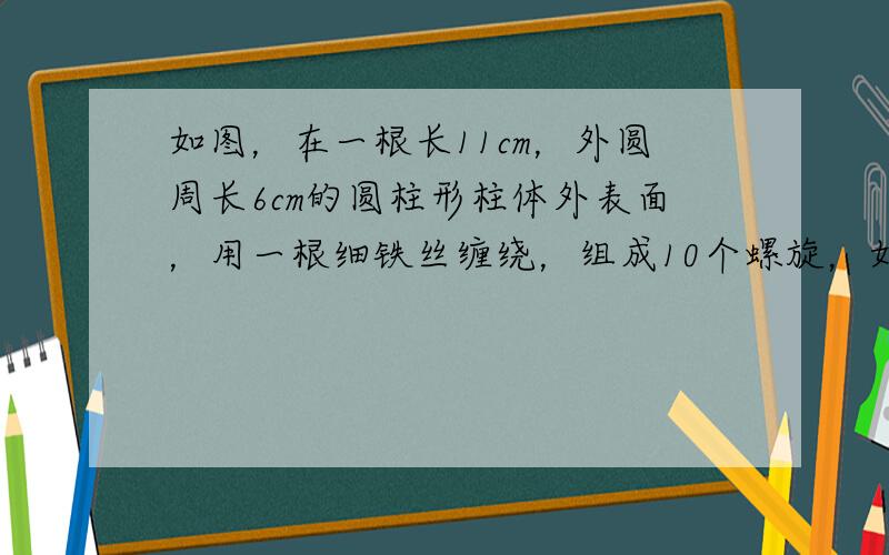 如图，在一根长11cm，外圆周长6cm的圆柱形柱体外表面，用一根细铁丝缠绕，组成10个螺旋，如果铁丝的两端恰好落在圆柱的