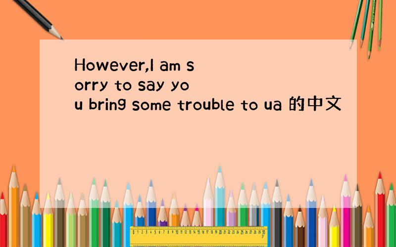 However,I am sorry to say you bring some trouble to ua 的中文