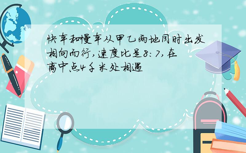 快车和慢车从甲乙两地同时出发相向而行,速度比是8:7,在离中点4千米处相遇