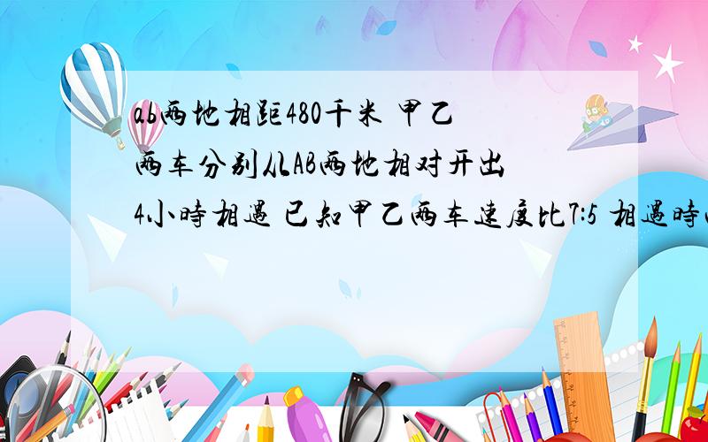 ab两地相距480千米 甲乙两车分别从AB两地相对开出 4小时相遇 已知甲乙两车速度比7:5 相遇时两车各行多少千