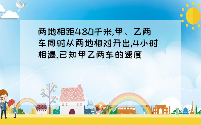 两地相距480千米,甲、乙两车同时从两地相对开出,4小时相遇.已知甲乙两车的速度