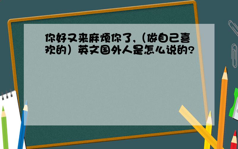 你好又来麻烦你了,（做自己喜欢的）英文国外人是怎么说的?