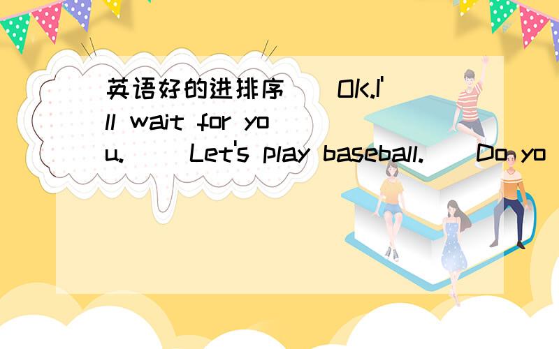 英语好的进排序(）OK.I'll wait for you.() Let's play baseball.()Do yo