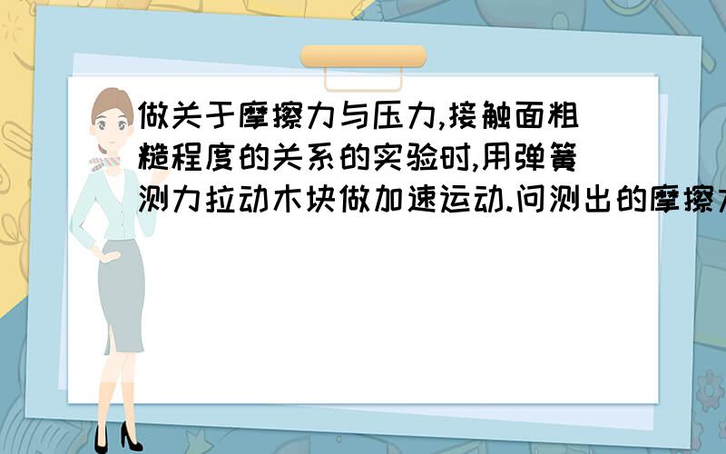 做关于摩擦力与压力,接触面粗糙程度的关系的实验时,用弹簧测力拉动木块做加速运动.问测出的摩擦力.