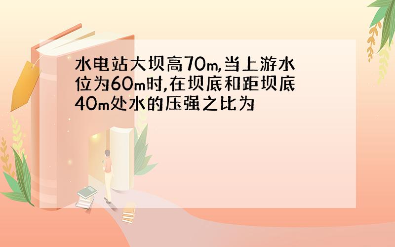 水电站大坝高70m,当上游水位为60m时,在坝底和距坝底40m处水的压强之比为