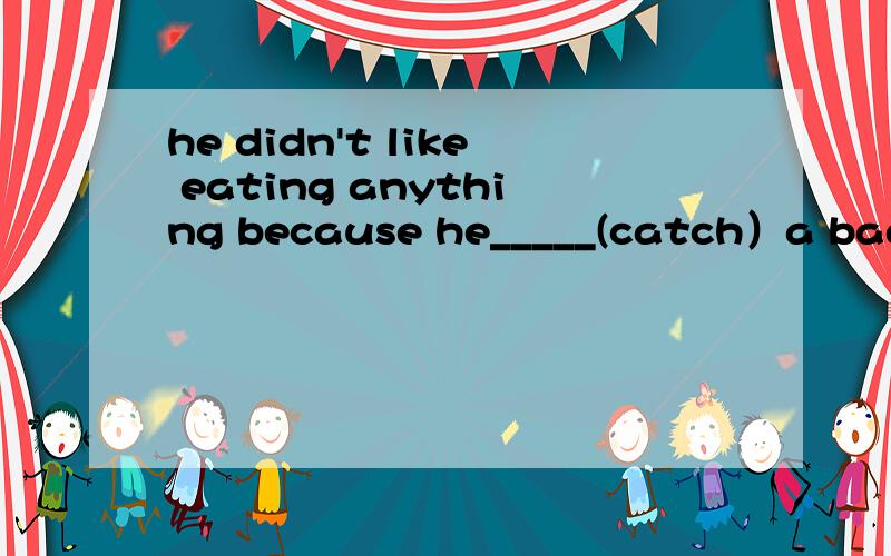 he didn't like eating anything because he_____(catch）a bad c