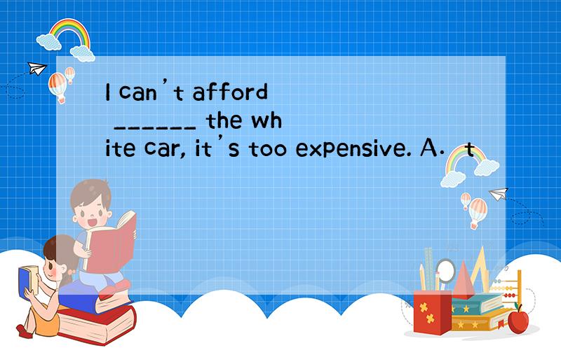 I can’t afford ______ the white car, it’s too expensive. A．t