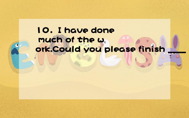 10．I have done much of the work.Could you please finish ____