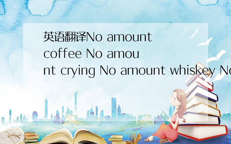 英语翻译No amount coffee No amount crying No amount whiskey No a