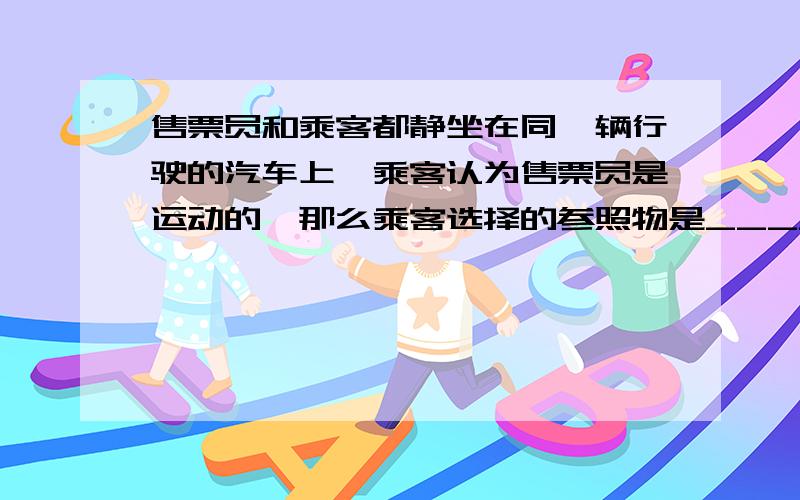 售票员和乘客都静坐在同一辆行驶的汽车上,乘客认为售票员是运动的,那么乘客选择的参照物是_____-