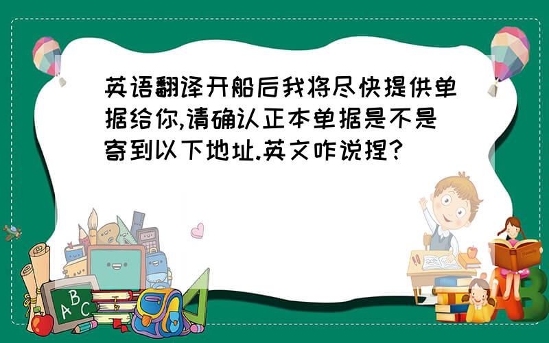 英语翻译开船后我将尽快提供单据给你,请确认正本单据是不是寄到以下地址.英文咋说捏?