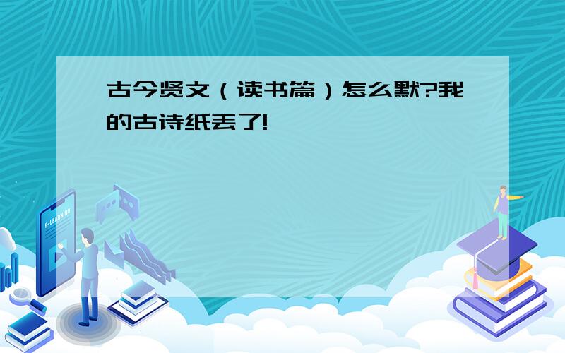 古今贤文（读书篇）怎么默?我的古诗纸丢了!