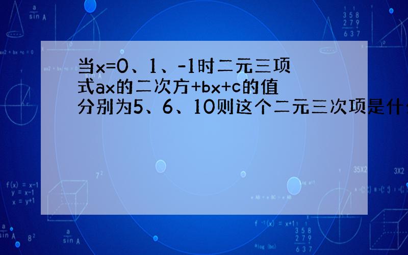 当x=0、1、-1时二元三项式ax的二次方+bx+c的值分别为5、6、10则这个二元三次项是什么