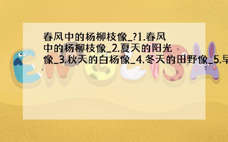 春风中的杨柳枝像_?1.春风中的杨柳枝像_2.夏天的阳光像_3.秋天的白杨像_4.冬天的田野像_5.早晨的太阳像_6.傍