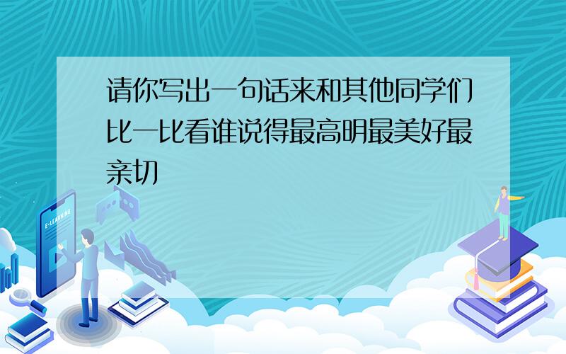 请你写出一句话来和其他同学们比一比看谁说得最高明最美好最亲切�