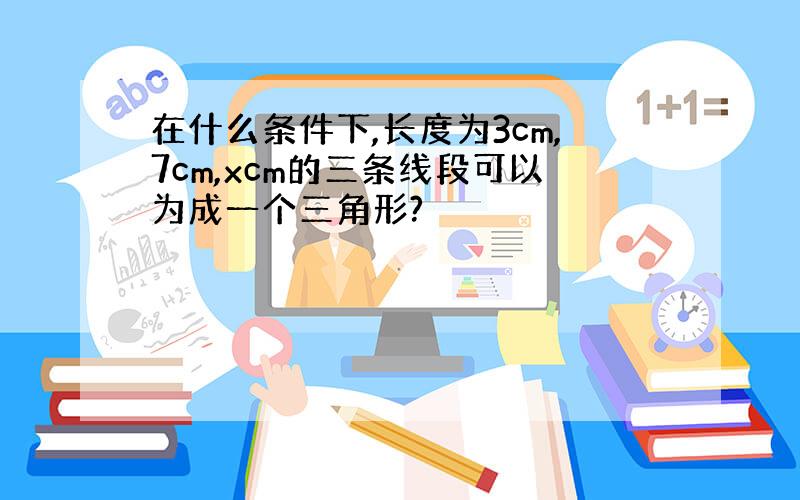 在什么条件下,长度为3cm,7cm,xcm的三条线段可以为成一个三角形?