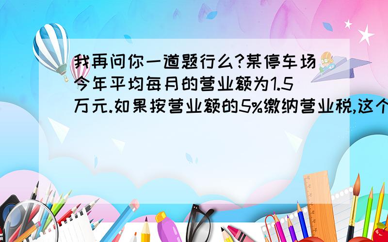 我再问你一道题行么?某停车场今年平均每月的营业额为1.5万元.如果按营业额的5%缴纳营业税,这个停车场今年的实际收入是多