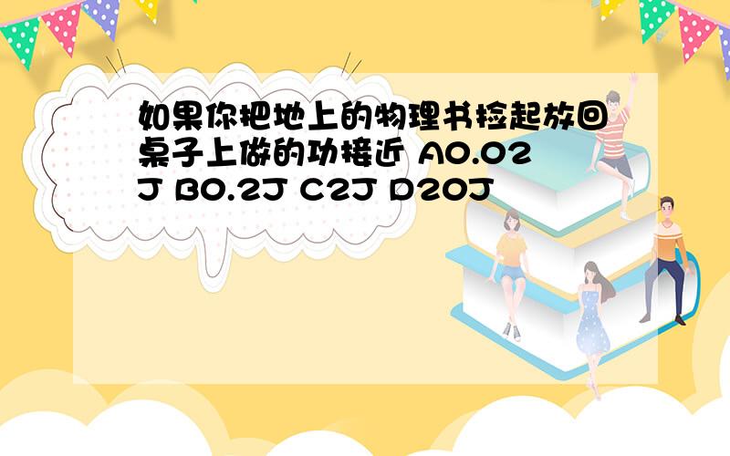 如果你把地上的物理书捡起放回桌子上做的功接近 A0.02J B0.2J C2J D20J