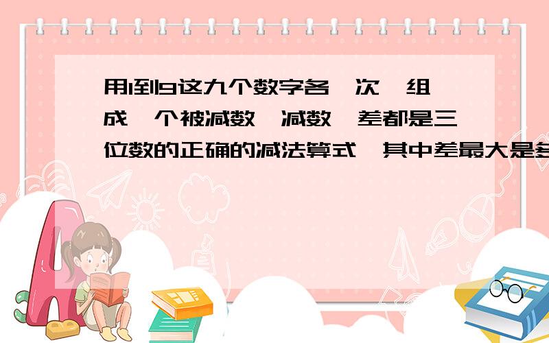 用1到9这九个数字各一次,组成一个被减数、减数、差都是三位数的正确的减法算式,其中差最大是多少?