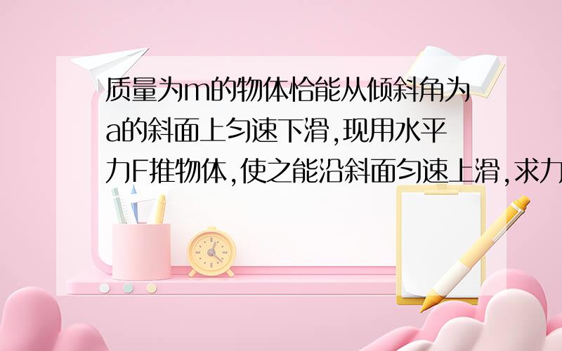 质量为m的物体恰能从倾斜角为a的斜面上匀速下滑,现用水平力F推物体,使之能沿斜面匀速上滑,求力大小