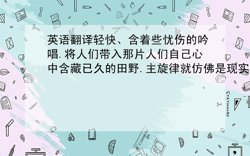 英语翻译轻快、含着些忧伤的吟唱.将人们带入那片人们自己心中含藏已久的田野.主旋律就仿佛是现实中不可跨越的责任,然而反复的