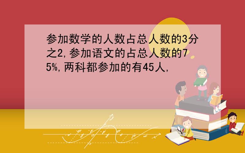 参加数学的人数占总人数的3分之2,参加语文的占总人数的75%,两科都参加的有45人,