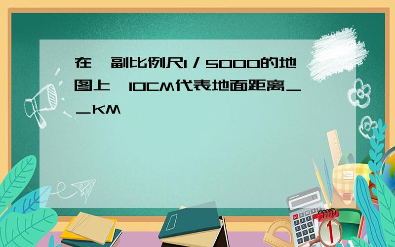 在一副比例尺1／5000的地图上,10CM代表地面距离＿＿KM