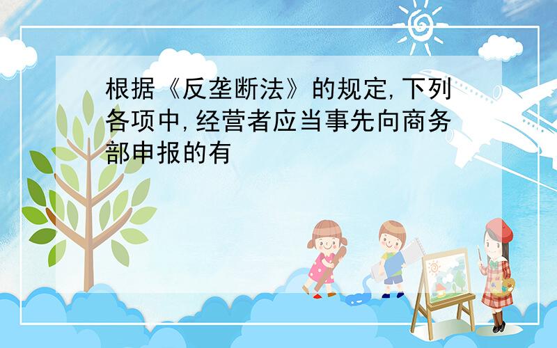 根据《反垄断法》的规定,下列各项中,经营者应当事先向商务部申报的有