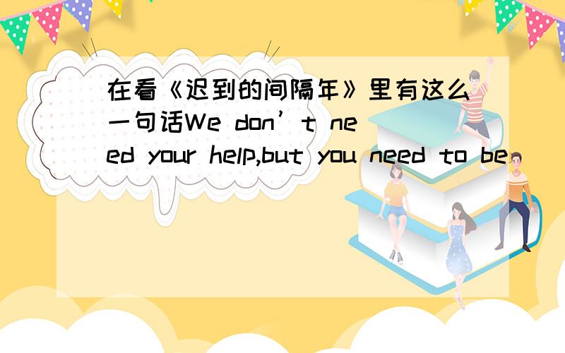 在看《迟到的间隔年》里有这么一句话We don’t need your help,but you need to be