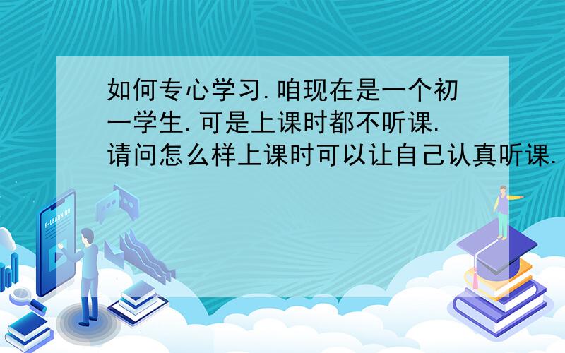 如何专心学习.咱现在是一个初一学生.可是上课时都不听课.请问怎么样上课时可以让自己认真听课.