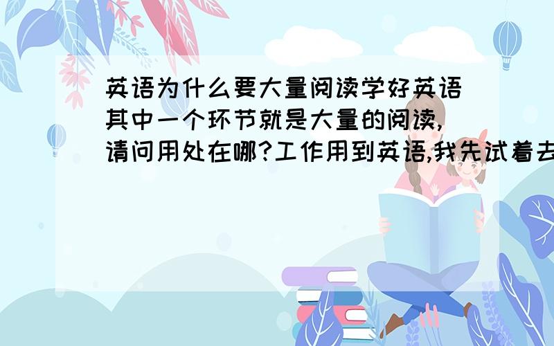 英语为什么要大量阅读学好英语其中一个环节就是大量的阅读,请问用处在哪?工作用到英语,我先试着去读懂这里面的意思再说.