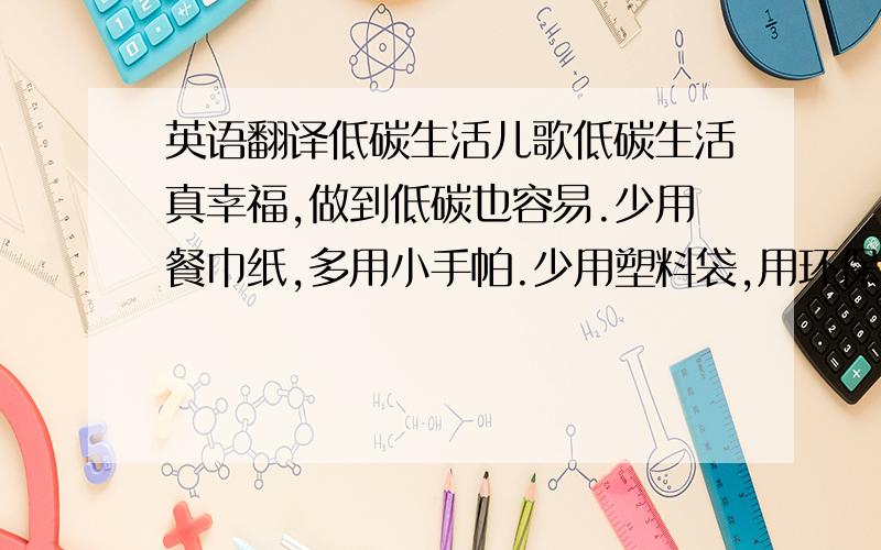 英语翻译低碳生活儿歌低碳生活真幸福,做到低碳也容易.少用餐巾纸,多用小手帕.少用塑料袋,用环保布袋.低碳生活就是一种生活