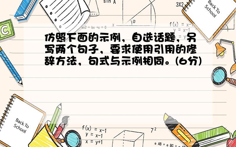 仿照下面的示例，自选话题，另写两个句子，要求使用引用的修辞方法，句式与示例相同。(6分)