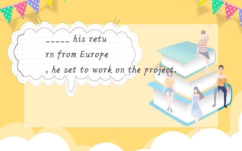 _____ his return from Europe, he set to work on the project.