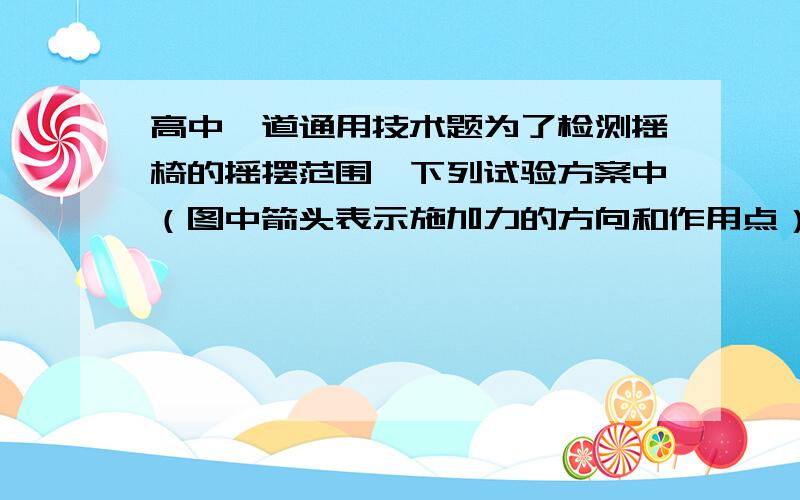 高中一道通用技术题为了检测摇椅的摇摆范围,下列试验方案中（图中箭头表示施加力的方向和作用点）合理的是