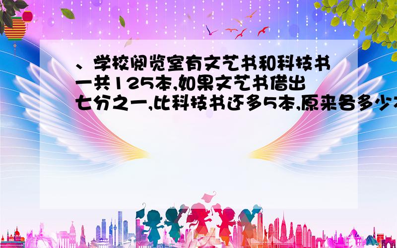 、学校阅览室有文艺书和科技书一共125本,如果文艺书借出七分之一,比科技书还多5本,原来各多少本?（算数）