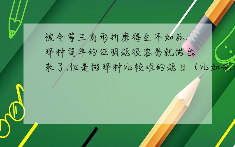 被全等三角形折磨得生不如死.那种简单的证明题很容易就做出来了,但是做那种比较难的题目（比如说考试卷子最后两题）需要很长的