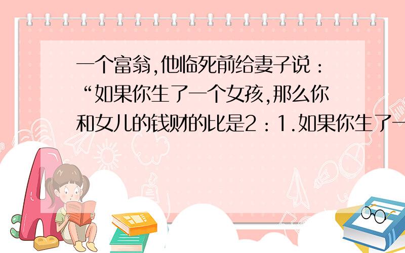 一个富翁,他临死前给妻子说：“如果你生了一个女孩,那么你和女儿的钱财的比是2：1.如果你生了一个男孩,