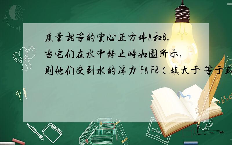 质量相等的实心正方体A和B,当它们在水中静止时如图所示,则他们受到水的浮力 FA FB（填大于 等于或小于）