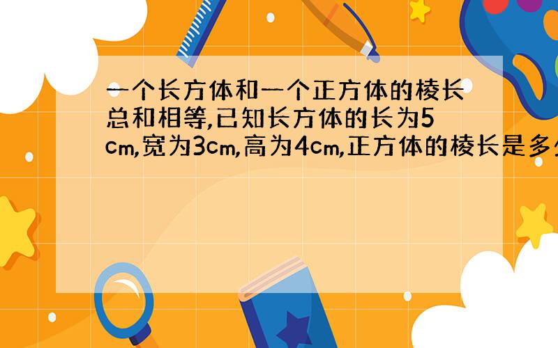 一个长方体和一个正方体的棱长总和相等,已知长方体的长为5cm,宽为3cm,高为4cm,正方体的棱长是多少厘米