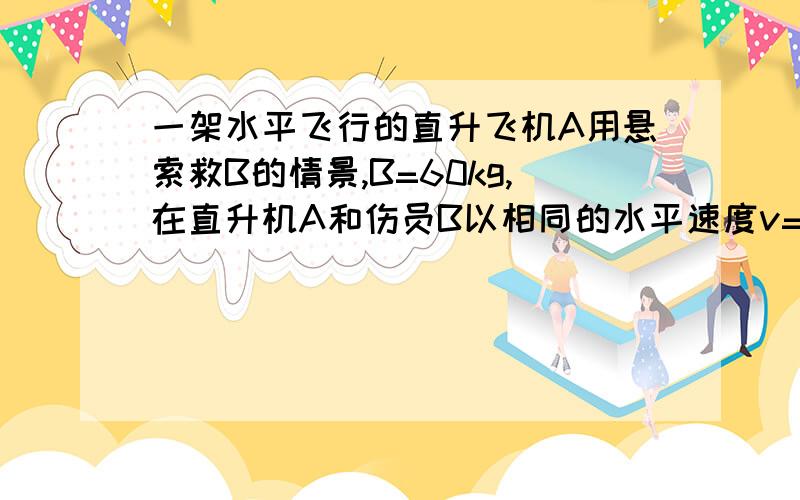 一架水平飞行的直升飞机A用悬索救B的情景,B=60kg,在直升机A和伤员B以相同的水平速度v=2m/s匀速运动同时,悬索