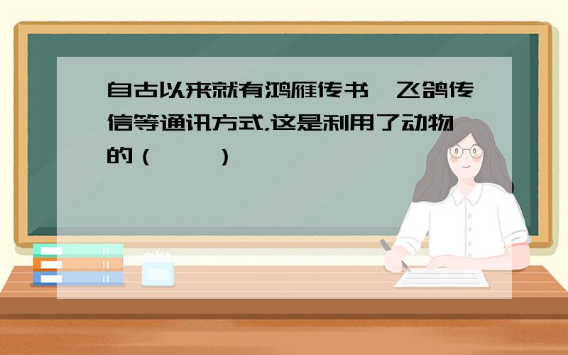 自古以来就有鸿雁传书、飞鸽传信等通讯方式，这是利用了动物的（　　）