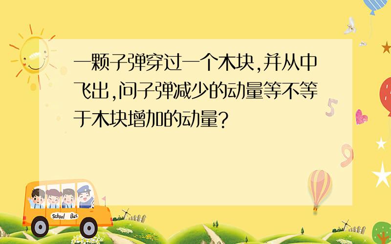 一颗子弹穿过一个木块,并从中飞出,问子弹减少的动量等不等于木块增加的动量?