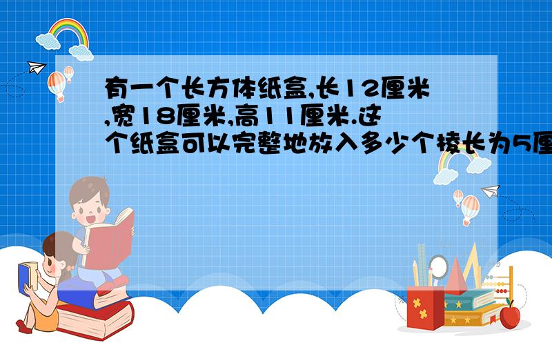 有一个长方体纸盒,长12厘米,宽18厘米,高11厘米.这个纸盒可以完整地放入多少个棱长为5厘米的小正方体?