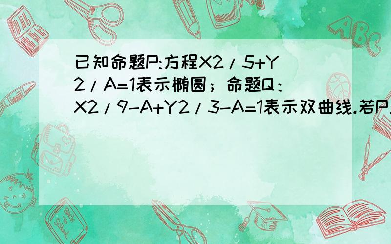 已知命题P:方程X2/5+Y2/A=1表示椭圆；命题Q：X2/9-A+Y2/3-A=1表示双曲线.若P且Q为假,P或Q为