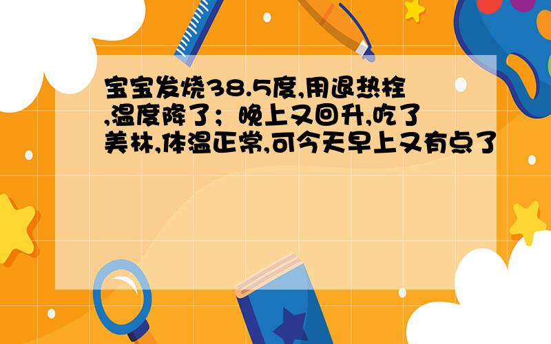 宝宝发烧38.5度,用退热栓,温度降了；晚上又回升,吃了美林,体温正常,可今天早上又有点了