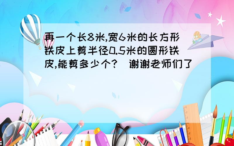 再一个长8米,宽6米的长方形铁皮上剪半径0.5米的圆形铁皮,能剪多少个?）谢谢老师们了